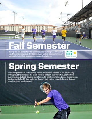 The spring semester starts at the end of January and finishes at the end of May.
Throughout the semester the team focuses on team dual-matches. Each official
dual-match includes 3 doubles matches and 6 singles matches. During the semester
the team will play 25 dual-matches. In each dual-match, you will play one doubles
match and one singles match.
Fall Semester
Spring Semester
During the fall semester, the team focuses on weight training and
conditioning, technique development, as well as a combination of
collegiate individual tournaments as well as futures.
 