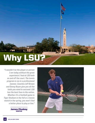 18
LSU Why LSU
“I wouldn’t be the player or person
I am today without the great
experience I had at LSU both
on and off the court. The tennis
program is run in a professional
manner. Coaches Jeff Brown
and Danny Bryan give you all the
tools you need to succeed. LSU
has the best fans in the nation.
Whether it’s a football game in
Tiger Stadium in the fall or a tennis
match in the spring, you won’t find
a better place to play or live.”
2013 LSU men’s TENNIS
Why LSU?
James Cluskey
2005-09
 