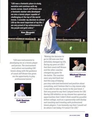 “Making the decision to
go to LSU was one that
definitely changed my life.
During my years at LSU I
feel that coach Jeff Brown
and the other coaches
changed my game for
the better. The coaches
were very laid back but
had this way of helping
you stay calm and motivated and positive about
everything, and I believe that is a big reason why
I was able to take my tennis to the next level. I
feel very proud to say that I played tennis for LSU.
Having LSU athletics on my résumé has opened up
opportunities that I didn’t think would be possible
before college, such as a sponsorship with Dunlop
and coaching and traveling with professional
tennis players. I can honestly say that I would not
be where I am today if it wasn’t for LSU.”
1919
“LSU was instrumental in
developing me as a tennis player
and person. The environment
and culture surrounding LSU
tennis along with the guidance
of coach Jeff Brown has given
me the opportunity to play
professional tennis.”
“LSU was a fantastic place to study,
socialize and continue with my
tennis career. Coach Jeff Brown was
a fantastic mentor who developed
me into a tennis player capable of
challenging at the top of the world
tennis. I consider my decision to attend
LSU as the most important of my life. I
am very proud of my achievements in
the purple and gold colors.”
2013 LSU MEN’s TENNIS
Ken Skupski
2003-07
Michael Venus
2007-10
Colt Gaston
2003-08
 