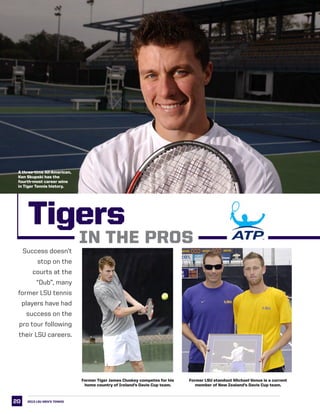 20
Success doesn’t
stop on the
courts at the
“Dub”, many
former LSU tennis
players have had
success on the
pro tour following
their LSU careers.
Former Tiger James Cluskey competes for his
home country of Ireland’s Davis Cup team.
Former LSU standout Michael Venus is a current
member of New Zealand’s Davis Cup team.
2013 LSU men’s TENNIS
Tigers
IN THE PROS
A three-time All-American,
Ken Skupski has the
fourth-most career wins
in Tiger Tennis history.
 