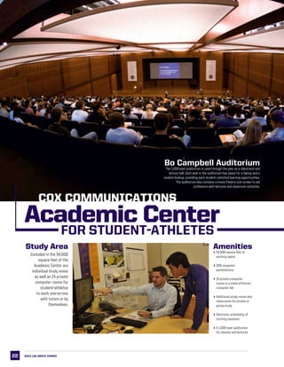 22
LSU This is LSU LSU
Academic Center
FOR STUDENT-ATHLETES
Included in the 54,000
square feet of the
Academic Center are
individual study areas
as well as 14 private
computer rooms for
student-athletes
to work one-on-one
with tutors or by
themselves.
Bo Campbell Auditorium
The 1,000-seat auditorium is used through the year as a classroom and
lecture hall. Each seat in the auditorium has space for a laptop and a
modem hookup, providing each student unlimited learning opportunities.
The auditorium also contains a movie theatre size screen to aid
professors with lectures and classroom activities.
Study Area Amenities
454,000 square feet of
working space
4300 computer
workstations
414 private computer
rooms in a state-of-the-art
computer lab
4Additional study rooms and
classrooms for private or
group study
4Electronic scheduling of
tutoring sessions
4A 1,000-seat auditorium
for classes and lectures
2013 LSU men’s TENNIS
COX COMMUNICATIONS
 