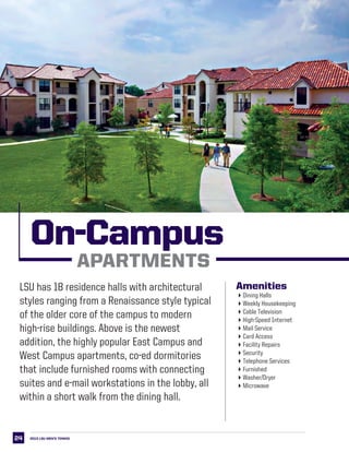 24
LSU West Campus Apartments
2013 LSU men’s TENNIS
Amenities
4Dining Halls
4Weekly Housekeeping
4Cable Television
4High-Speed Internet
4Mail Service
4Card Access
4Facility Repairs
4Security
4Telephone Services
4Furnished
4Washer/Dryer
4Microwave
On-Campus
APARTMENTS
LSU has 18 residence halls with architectural
styles ranging from a Renaissance style typical
of the older core of the campus to modern
high-rise buildings. Above is the newest
addition, the highly popular East Campus and
West Campus apartments, co-ed dormitories
that include furnished rooms with connecting
suites and e-mail workstations in the lobby, all
within a short walk from the dining hall.
 