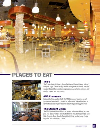 2525
The 5
The 5 is a state-of-the-art dining facility on the northwest side of
campus. Enjoy a wide variety of food along with an omelet station,
soup and salad bar, woodstone pizza oven, vegetarian options, bak-
ery, ice cream, and much more.
459 Commons
Located behind Acadian Hall, the 459 Commons features an all-
you-can-eat menu with a variety of selections. Take advantage of
comfortable seating and plasma TV’s while you enjoy your meal.
The Student Union
The LSU Student Union offers the widest selection of food on cam-
pus. The restaurants in the Student Union include McDonald’s, Chik-
fil-A, Einstein Bros. Bagels, Papa John’s Pizza, Jamba Juice, Panda
Express, and Community Coffee.
2013 LSU MEN’s TENNIS
PLACES TO EAT
 
