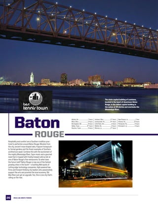 26
LSU Baton Rouge
INTRO
This is LSU
PREVIEW
Coaches
tigers
review
History
The state capitol building of Louisiana,
located in the heart of downtown Baton
Rouge, is the tallest capitol building in
the nation at 34 stories and overlooks the
Mississippi River.
Atlanta, Ga. .................................7 hours
Biloxi, Miss. .................................2 hours
Birmingham, Ala. .....................6 hours
Dallas, Texas ..........................61/2
hours
Houston, Texas .........................4 hours
Jackson, Miss. ........................21/2
hours
Jacksonville, Fla.....................81/2
hours
Little Rock, Ark...........................5 hours
Mobile, Ala. .................................3 hours
Monroe, La................................21/2
hours
New Orleans, La. ..........................1 hour
Orlando, Fla. .............................10 hours
Pensacola, Fla.............................4 hours
Shreveport, La. ..........................4 hours
Hospitality and comfort are a Southern tradition prac-
ticed to perfection around Baton Rouge. Minutes from
the city, ancient moss-draped oaks, fragrant honeysuck-
le, formal gardens and the finest examples of Southern
architecture await. Combine this with the excitement of
the mighty Mississippi River, Cajun music and a gourmet
meal that is topped with freshly brewed cafe-au-lait at
one of Baton Rouge’s fine restaurants. So what does
the future hold? Baton Rouge is now one of the fastest
growing cities in the South -- a bustling Metropolis of
cutting edge technology companies, high-powered law
firms and forward thinking city leaders who passionately
support the arts and promote the local economy. Old
Man River just got an upgrade. Yes, this is one city that’s
rolling on the river.
2013 LSU men’s TENNIS
Baton
Rouge
 