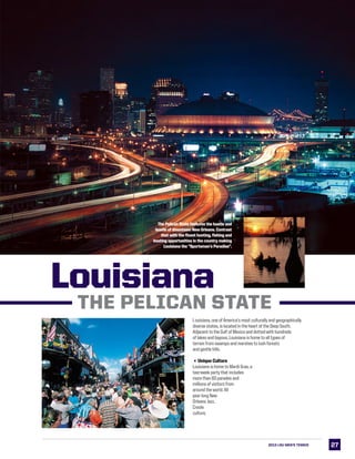 2727
LSULouisiana
­­
THE PELICAN STATE
Louisiana, one of America’s most culturally and geographically
diverse states, is located in the heart of the Deep South.
Adjacent to the Gulf of Mexico and dotted with hundreds
of lakes and bayous, Louisiana is home to all types of
terrain from swamps and marshes to lush forests
and gentle hills.
3Unique Culture
Louisiana is home to Mardi Gras, a
two-week party that includes
more than 60 parades and
millions of visitors from
around the world. All
year long New
Orleans Jazz,
Creole
culture,
Louisiana
The Pelican State features the hustle and
bustle of downtown New Orleans. Contrast
that with the finest hunting, fishing and
boating opportunities in the country making
Louisiana the “Sportsman’s Paradise”.
2013 LSU MEN’s TENNIS
 