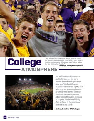 28 2013 LSU men’s TENNIS
College
ATMOSPHERE
“So welcome to LSU, where the
football is so good the earth
moves, where the tailgate chow
is so good the Food Network
should own broadcast rights, and
where the entire atmosphere is
so special that people from the
other side of the world would
rather spend their days listening
to a tiger’s roar in Death Valley
than go home to the peace and
comfort of the Shire.”
- Jim Caple, Senior Writer ESPN The Magazine
“We’ll just begin here, knowing full well that any other campus
can’t possibly touch the magic of a night game in Death Valley. If
tradition is tailgating, the LSU band and - if you’re lucky - a Mike
the Tiger sighting, then I’m all in.”
- Matt Hayes, Sporting News; May 25, 2010
 