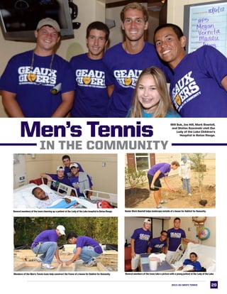 2929
Several members of the team cheering up a patient at Our Lady of the Lake hospital in Baton Rouge.
Men’s Tennis
Senior Mark Bowtell helps landscape outside of a house for Habitat for Humanity.
Will Suk, Joe Hill, Mark Bowtell,
and Stefan Szacinski visit Our
Lady of the Lake Children’s
Hospital in Baton Rouge.
Members of the Men’s Tennis team help construct the frame of a house for Habitat for Humanity. Several members of the team take a picture with a young patient at Our Lady of the Lake.
2013 LSU MEN’s TENNIS
In the Community
 