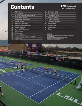 4	 2013 Schedule
5	 SEC Champions
6	 W.T. “Dub” Robinson Tennis Stadium
7	 Future Tennis Facility
8 	 Strength and Conditioning
10	 Athletic Training
12	 Head Coach Jeff Brown
14	 Assistant Coach Danny Bryan
15	 Training Sessions
16	 Spring and Fall Semester
17	 Daily Schedule
18	 Testimonials
20	 Tigers in the Pros
22	 Academic Center for Student-Athletes
23	 Campus Life
24	 On-Campus Living
25	 On-Campus Dining
26	 City of Baton Rouge
27	 State of Louisiana
28	 College Atmosphere
29	 Community Outreach
30	 Support Staff
31	 All-Americans
32	 LSUsports.net
33	 Roster
Contents
CREDITS
The2013LSUMen’sTennisYearbookwasproducedbytheLSUSportsInformationOffice
EDITORS:PalmerBlack
LAYOUT&DESIGN:RyanPrimeaux,CoreySchneider,JasonFeirman  
PHOTOGRAPHY:SteveFranz,ChrisParent,HilaryScheinuk
©COPYRIGHTLOUISIANASTATEUNIVERSITY
LSUsports.net/fancage
 