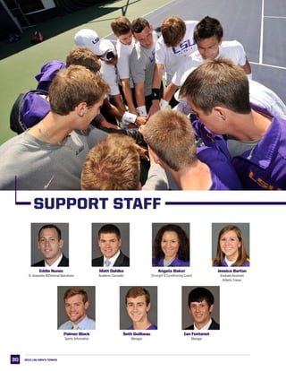 30
Eddie Nunez
Sr. Associate AD/Internal Operations
Matt Dahlke
Academic Counselor
Angela Baker
Strength  Conditioning Coach
Jessica Barton
Graduate Assistant
Athletic Trainer
Palmer Black
Sports Information
Seth Guilbeau
Manager
Ian Fontenot
Manager
2013 LSU men’s TENNIS
SUPPORT STAFF
 