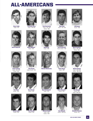 3131
Steve Faulk
Singles - 1970
Fernando Perez
Singles - 1984,1985
Felix Barrientos
Singles - 1987, 1988
Doubles - 1988
Billy Uribe
Singles - 1987, 1988
Jeff Brown
Doubles - 1988
Donni Leaycraft Johan Kjellsten
Singles - 1989
Roland So
Singles - 1989
Tom Furukrantz
Singles, Doubles - 1990
Mario Pacheco
Singles - 1990, 1992
Doubles - 1992
Juha Pesola
Singles, Doubles - 1993
Michael Wesbrooks Pedro Braga
Singles - 1995
Michal Chmela
Singles - 1998, 1999,
Doubles - 1998, 2000
Tom Hand
Doubles - 1998
Dan Kiernan
Doubles - 2000
Mark Growcott
Doubles - 2005
Ken Skupski
Doubles - 2005
Singles - 2006, 2007
Ajay Ramaswami
Singles - 2001
Danny Bryan
Doubles - 2007
Colt Gaston
Doubles - 2007
Tamer El Sawy
Singles - 1992, 1993
Doubles - 1992
Michael Venus
Singles - 2009
Doubles - 2009
Neal Skupski
Doubles - 2009, 2011
Sebatian Carlsson
Doubles - 2011
2013 LSU MEN’s TENNIS
ALL-AMERICANS
 