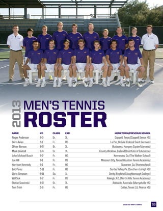 3333
Name 	Ht. 	 Class 	 Exp.	 Hometown/Previous School
RogerAnderson	 6-3	 Sr.	 3L	 Coppell,Texas (Coppell Senior HS)
BorisArias	 6-1	 Fr.	 HS	 La Paz, Bolivia (Colesol Saint Germain)
Olivier Borsos	 6-0	 Sr.	 3L	 Budapest, Hungary (Lycée Marceau)
Mark Bowtell             	 6-4	 Sr.	 3L	 County Wicklow, Ireland (Institute of Education)
John Michael Busch	 6-2	 Fr. 	 HS	 Kennesaw, Ga. (The Walker School)
Joe Hill	 6-1	 Fr.	 RS	 Missouri City,Texas (HoustonTennisAcademy)
Harrison Kennedy	 6-1 	 Fr. 	 HS	 Suwanee, Ga. (Homeschool)
Eric Perez	 5-11	 Fr. 	 HS	 CenterValley, Pa. (Southern Lehigh HS)
Chris Simpson	 5-11	 So.	 1L	 Derby, England (Loughborough College)            
Will Suk 	 6-2	 Fr.	 RS	 Raleigh, N.C. (North HillsTennisAcademy)                     
Stefan Szacinski	 6-0	 Sr.	 3L	 Adelaide,Australia (Marryatville HS)        
TamTrinh	 5-9	 Fr. 	 HS	 Dallas,Texas (J.J. Pearce HS)
2013
MEN’S TENNIS
ROSTER
2013 LSU MEN’s TENNIS
 