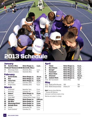 2013 LSU men’s TENNIS4
2013 Schedule
January
22	 Southern Miss	 Baton Rouge, La.	 1 p.m.
ITA Kickoff Weekend 29-30 (Starkville, Miss.)
26	 Mississippi State	 Starkville, Miss.	 	 1 p.m.
27	 Auburn or Indiana	 Starkville, Miss.	 	 TBA
February
3	 South Florida	 Baton Rouge, La.	 12 p.m.
14	 Rice	 Baton Rouge, La.	 1 p.m.
22	 Texas Tech	 Baton Rouge, La.	 3 p.m.
24	 Ohio State	 Columbus, Ohio	 	 11 a.m.
24	 Wright State	 Columbus, Ohio	 	 4 p.m.
March
1	 Vanderbilt*	 Nashville, Tenn.	 	 2 p.m.
2	 Kentucky*	 Lexington, Ky.	 	 1 p.m.
8	 Auburn*	 Baton Rouge, La.	 3 p.m.
10	 Alabama*	 Tuscaloosa, Ala.	 	 1 p.m.
15	 Texas A&M*	 College Station, Texas	 6 p.m.
17	 Michigan	 Baton Rouge, La.	 2:30 p.m.
22	 Ole Miss*	 Baton Rouge, La.	 3 p.m
24	 Mississippi State*	 Baton Rouge, La. 	 1 p.m.
24	 Nicholls State	 Baton Rouge, La.	 6 p.m.
29	 Florida*	 Gainesville, Fla.	 	 4 p.m.
31	 South Carolina*	 Columbia, S.C.	 	 1 p.m.
April
2	 Tulane	 Baton Rouge, La.	 2 p.m.
2	 New Orleans	 Baton Rouge, La.	 7 p.m.
5	 Georgia*	 Baton Rouge, La.	 3 p.m.
7	 Tennessee*	 Baton Rouge, La.	 1 p.m.
7	 Alcorn State	 Baton Rouge, La.	 5 p.m.
13	 Arkansas*	 Baton Rouge, La.	 12 p.m.
13	 Jackson State	 Baton Rouge, La.	 5 p.m.
17-21	 SEC Tournament	 Oxford, Miss.	 	 TBA
May
10-11	 NCAA 1st/2nd Rounds    	 TBD	 	 TBA
16-21	 NCAA Championships   	 Urbana, Ill.	 	 TBA
Bold- Denotes Home Matches
*- Denotes SEC Matches
Admission to all home meets is free
Matches are subject to change
 