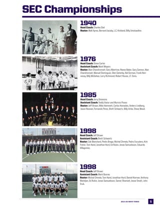 52013 LSU MEN’s TENNIS 5
1940Head Coach: Charles Diel
Roster: Walt Ayres, Bernard Jacoby, L.C. Kirkland, Billy Umstaedter.
1976Head Coach: Steve Carter
Assistant Coach: Mark Meyers
Roster: Alan Chandronnait, Gary Albertine, Reese Baker, Gary Cannon, Alan
Chandronnait, Manuel Dominguez, Glen Gatenby, Hal Gorman, Frank Hen-
nessy, Billy McGehee, Larry Richmond, Robert Rouse, J.T. Sims.
1985Head Coach: Jerry Simmons
Assistant Coach: Teddy Viator and Muricio Posso
Roster: Jeff Brown, Mike Hammett, Carlos Homedes, Anders Lindberg,
Jason Noonan, Fernando Perez, Brett Schwartz, Billy Uribe, Steve Wood.
1998Head Coach: Jeff Brown
Assistant Coach: Brett Schwartz
Roster: Zak Blanchard, Pedro Braga, Michal Chmela, Pedro Escudero, Kirk
Fisher, Tom Hand, Jonathan Hurd, Ed Rubin, Jonas Samuelsson, Eduardo
Villagomez.
1998Head Coach: Jeff Brown
Assistant Coach: Mark Booras
Roster: Michal Chmela, Tom Hand, Jonathan Hurd, Daniel Kiernan, Anthony
Mateljan, Ed Rubin, Jonas Samuelsson, Samer Shamieh, Jesse Smatt, John
Sruk.
SEC Championships
 