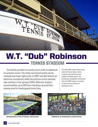 6
	 The facility provides six varsity courts with an additional
six practice courts. The newly resurfaced varsity courts
received new tower lights prior to 2007 and also feature an
electronic scoreboard, while the practice courts received
new surfaces in the spring of 2001. Robinson stadium
accommodates up to 550 fans including a ground-floor
viewing area for handicapped tennis fans.
W.T. “Dub” Robinson
Tennis Stadium
2013 LSU men’s TENNIS
Playing for an enthusiastic crowd at home.Dub Robinson in front of Campus Apartments.
The nationally-ranked Tigers enjoy
state-of-the-art locker rooms,
a squad room and brand-new
showers and bathrooms. The
facility was completely refurbished
after the 2002 season to include
a media room as well as an
equipment room.
 