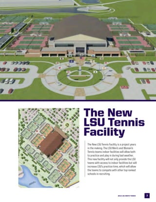 772013 LSU MEN’s TENNIS
The New
LSU Tennis
Facility
The New LSU Tennis Facility is a project years
in the making. The LSU Men’s and Women’s
Tennis teams indoor facilities will allow both
to practice and play in during bad weather.
This new facility will not only provide the LSU
teams with access to indoor facilities but will
increase LSU’s practice time, which will allow
the teams to compete with other top-ranked
schools in recruiting.
 