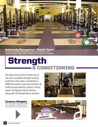 8
Strength
The Operations Center houses one of
the most complete strength training
facilities in the nation. Completed in
2006, the weight room area includes 16
multi-purpose platform, bench, incline,
squat and Olympic lifting stations,
along with 12 dumbell bench stations.
& Conditioning
Custom Weights
Custom irongrip dumbells, weights and equipment
made by Body Masters and Eleiko. Watch and
listen to state-of-the-art video and sound system.
2013 LSU men’s TENNIS
Nationally-Recognized Weight Room
The Operations Center Weight Room was named the nation’s No.
2-ranked college weight room by ESPN’s Bruce Feldman in June 2010.
4
 