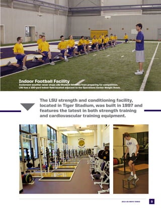 99
The LSU strength and conditioning facility,
located in Tiger Stadium, was built in 1997 and
features the latest in both strength training
and cardiovascular training equipment.
2013 LSU MEN’s TENNIS
6
Indoor Football Facility
Inclement weather never stops LSU Student-Athletes from preparing for competition.
LSU has a 100-yard indoor field located adjacent to the Operations Center Weight Room.
 