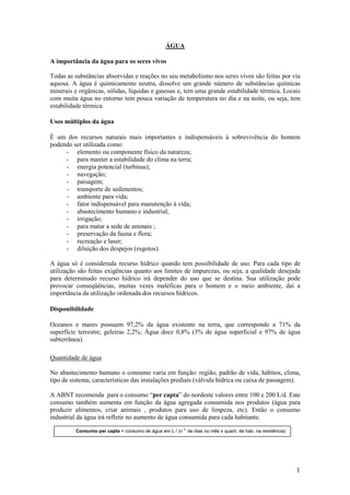 1
ÁGUA
A importância da água para os seres vivos
Todas as substâncias absorvidas e reações no seu metabolismo nos seres vivos são feitas por via
aquosa. A água é quimicamente neutra, dissolve um grande número de substâncias químicas
minerais e orgânicas, sólidas, líquidas e gasosas e, tem uma grande estabilidade térmica. Locais
com muita água no entorno tem pouca variação de temperatura no dia e na noite, ou seja, tem
estabilidade térmica.
Usos múltiplos da água
É um dos recursos naturais mais importantes e indispensáveis á sobrevivência do homem
podendo ser utilizada como:
- elemento ou componente físico da natureza;
- para manter a estabilidade do clima na terra;
- energia potencial (turbinas);
- navegação;
- paisagem;
- transporte de sedimentos;
- ambiente para vida;
- fator indispensável para manutenção à vida;
- abastecimento humano e industrial;
- irrigação;
- para matar a sede de animais ;
- preservação da fauna e flora;
- recreação e laser;
- diluição dos despejos (esgotos).
A água só é considerada recurso hídrico quando tem possibilidade de uso. Para cada tipo de
utilização são feitas exigências quanto aos limites de impurezas, ou seja, a qualidade desejada
para determinado recurso hídrico irá depender do uso que se destina. Sua utilização pode
provocar conseqüências, muitas vezes maléficas para o homem e o meio ambiente, daí a
importância da utilização ordenada dos recursos hídricos.
Disponibilidade
Oceanos e mares possuem 97,2% da água existente na terra, que corresponde a 71% da
superfície terrestre; geleiras 2,2%; Água doce 0,8% (3% de água superficial e 97% de água
subterrânea).
Quantidade de água
No abastecimento humano o consumo varia em função: região, padrão de vida, hábitos, clima,
tipo de sistema, características das instalações prediais (válvula hídrica ou caixa de passagem).
A ABNT recomenda para o consumo “per capta” do nordeste valores entre 100 e 200 L/d. Este
consumo também aumenta em função da água agregada consumida nos produtos (água para
produzir alimentos, criar animais , produtos para uso de limpeza, etc). Então o consumo
industrial da água irá refletir no aumento de água consumida para cada habitante.
Consumo per capta = consumo de água em L / (n o.
de dias no mês x quant. de hab. na residência)
 