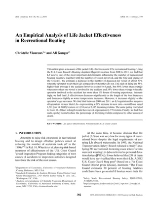Risk Analysis, Vol. 36, No. 2, 2016 DOI: 10.1111/risa.12449
An Empirical Analysis of Life Jacket Effectiveness
in Recreational Boating
Christelle Viauroux1,∗
and Ali Gungor2
This article gives a measure of life jacket (LJ) effectiveness in U.S. recreational boating. Using
the U.S. Coast Guard’s Boating Accident Report Database from 2008 to 2011, we ﬁnd that
LJ wear is one of the most important determinants inﬂuencing the number of recreational
boating fatalities, together with the number of vessels involved, and the type and engine of
the vessel(s). We estimate a decrease in the number of deceased per vessel of about 80%
when the operator wears their LJs compared to when they do not. The odds of dying are 86%
higher than average if the accident involves a canoe or kayak, but 80% lower than average
when more than one vessel is involved in the accident and 34% lower than average when the
operator involved in the accident has more than 100 hours of boating experience. Interest-
ingly, we ﬁnd that LJ effectiveness decreases signiﬁcantly as the length of the boat increases
and decreases slightly as water temperature increases. However, it increases slightly as the
operator’s age increases. We ﬁnd that between 2008 and 2011, an LJ regulation that requires
all operators to wear their LJs—representing a 20% increase in wear rate—would have saved
1,721 (out of 3,047) boaters or 1,234 out of 2,185 drowning victims. The same policy restricted
to boats 16–30 feet in length would have saved approximately 778 victims. Finally, we ﬁnd that
such a policy would reduce the percentage of drowning victims compared to other causes of
death.
KEY WORDS: Life jacket effectiveness; Poisson model; U.S. Coast Guard
1. INTRODUCTION
Attempts to raise risk awareness in recreational
boating and to design effective policies aimed at
reducing the number of accidents took off in the
1990s.(9)
In Ref. 10, Wheeler et al. develop risk-based
measures of effectiveness of the U.S. Coast Guard
Vessel Inspection Program linking categories of root
causes of accidents to inspection activities designed
to reduce the risk of the root causes.
1Department of Economics, University of Maryland–Baltimore
County, Baltimore, MD, USA.
2Standards Evaluation & Analysis Division, United States Coast
Guard Headquarters, 2703 Martin Luther King Jr. Ave. S.E.,
Washington, DC, USA.
∗Address correspondence to Christelle Viauroux, Department of
Economics, University of Maryland–Baltimore County, Balti-
more, MD 21250, USA; ckviauro@umbc.edu.
At the same time, it became obvious that life
jacket (LJ) use was very low for many types of recre-
ational boats despite the legal requirement of car-
rying LJs aboard watercrafts. In 1993, the National
Transportation Safety Board released a study3
ana-
lyzing 281 recreational drowning cases where victims
were not wearing LJs (also referred as personal ﬂota-
tion devices [PFDs]). It was believed that 238 of them
would have survived had they worn their LJs. A 2012
U.S. Coast Guard blog post4
(based on a 7th Coast
Guard District press release), mentions “The Coast
Guard estimates 80 percent of boating fatalities
could have been prevented if boaters wore their life
3Safety Study: Recreational Boating Safety, PB93-917001,
NTSB/SS-93/01.
4http://coastguard.dodlive.mil/2012/05/12-tips-for-12-weeks-of-
summer
302 0272-4332/16/0100-0302$22.00/1 C 2015 Society for Risk Analysis
 