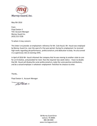58 Murray Guard Drive
Jackson, TN 38305
800-238-3830
www.murrayguard.com
May 9th 2016
From:
Floyd Sexton II
TVA Account Manager
Murray Guard Inc.
(423) 215-7228
To whom it may concern:
This letter is to provide an employment reference for Mr. Cole Hauck. Mr. Hauck was employed
by Murray Guard Inc. over the span of a five year period. During his employment he received
high marks regarding job performance, professionalism, and dedication to duty. He also served
in a supervisory role on evening shifts.
In April of 2016 Mr. Hauck informed the company that he was moving to another state to care
for an ill relative, and provided far more than the required two week notice. I have no doubts
that Mr. Hauck will display the same professionalism, make the same positive contributions,
and be a valued employee in whatever employment field that he chooses to enter.
Thanks,
Floyd Sexton II, Account Manager
 