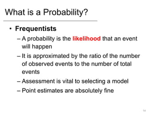 What is a Probability?
• Frequentists
– A probability is the likelihood that an event
will happen
– It is approximated by the ratio of the number
of observed events to the number of total
events
– Assessment is vital to selecting a model
– Point estimates are absolutely fine
14
 