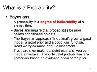 What is a Probability?
• Bayesians
– A probability is a degree of believability of a
proposition.
– Bayesians require that probabilities be prior
beliefs conditioned on data.
– The Bayesian approach “is optimal”, given a good
model, a good prior and a good loss function.
Don’t worry so much about assessment.
– If you are ever making a point estimate, you’ve
made a mistake. The only valid probabilities are
posteriors based on evidence given some prior
15
 