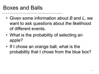 Boxes and Balls
• Given some information about B and L, we
want to ask questions about the likelihood
of different events.
• What is the probability of selecting an
apple?
• If I chose an orange ball, what is the
probability that I chose from the blue box?
17
 