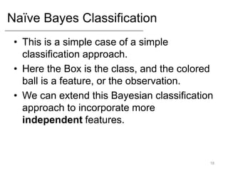Naïve Bayes Classification
• This is a simple case of a simple
classification approach.
• Here the Box is the class, and the colored
ball is a feature, or the observation.
• We can extend this Bayesian classification
approach to incorporate more
independent features.
18
 