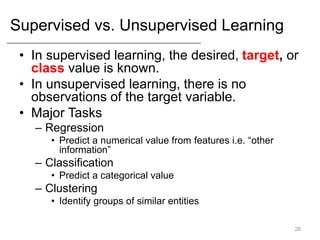 Supervised vs. Unsupervised Learning
• In supervised learning, the desired, target, or
class value is known.
• In unsupervised learning, there is no
observations of the target variable.
• Major Tasks
– Regression
• Predict a numerical value from features i.e. “other
information”
– Classification
• Predict a categorical value
– Clustering
• Identify groups of similar entities
28
 