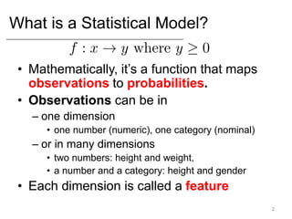 What is a Statistical Model?
• Mathematically, it’s a function that maps
observations to probabilities.
• Observations can be in
– one dimension
• one number (numeric), one category (nominal)
– or in many dimensions
• two numbers: height and weight,
• a number and a category: height and gender
• Each dimension is called a feature
2
 