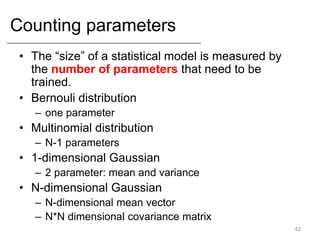 Counting parameters
• The “size” of a statistical model is measured by
the number of parameters that need to be
trained.
• Bernouli distribution
– one parameter
• Multinomial distribution
– N-1 parameters
• 1-dimensional Gaussian
– 2 parameter: mean and variance
• N-dimensional Gaussian
– N-dimensional mean vector
– N*N dimensional covariance matrix
42
 