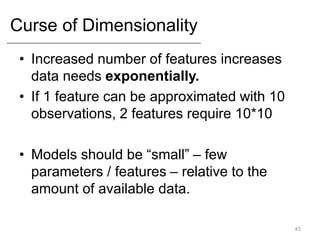 Curse of Dimensionality
• Increased number of features increases
data needs exponentially.
• If 1 feature can be approximated with 10
observations, 2 features require 10*10
• Models should be “small” – few
parameters / features – relative to the
amount of available data.
43
 