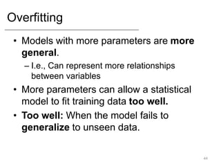 Overfitting
• Models with more parameters are more
general.
– I.e., Can represent more relationships
between variables
• More parameters can allow a statistical
model to fit training data too well.
• Too well: When the model fails to
generalize to unseen data.
44
 