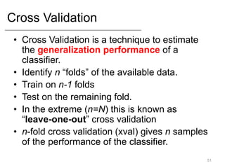 Cross Validation
• Cross Validation is a technique to estimate
the generalization performance of a
classifier.
• Identify n “folds” of the available data.
• Train on n-1 folds
• Test on the remaining fold.
• In the extreme (n=N) this is known as
“leave-one-out” cross validation
• n-fold cross validation (xval) gives n samples
of the performance of the classifier.
51
 