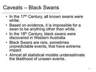 Caveats – Black Swans
• In the 17th Century, all known swans were
white.
• Based on evidence, it is impossible for a
swan to be anything other than white.
• In the 18th Century, black swans were
discovered in Western Australia
• Black Swans are rare, sometimes
unpredictable events, that have extreme
impact
• Almost all statistical models underestimate
the likelihood of unseen events.
52
 