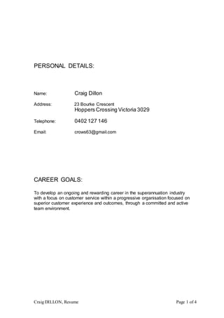 Craig DILLON, Resume Page 1 of 4
PERSONAL DETAILS:
Name: Craig Dillon
Address: 23 Bourke Crescent
Hoppers Crossing Victoria 3029
Telephone: 0402 127 146
Email: crows63@gmail.com
CAREER GOALS:
To develop an ongoing and rewarding career in the superannuation industry
with a focus on customer service within a progressive organisation focused on
superior customer experience and outcomes, through a committed and active
team environment.
 