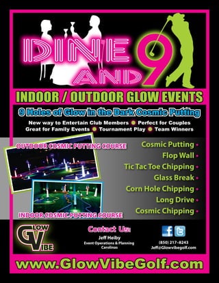 Cosmic Putting •
Flop Wall •
Tic Tac Toe Chipping •
Glass Break •
Corn Hole Chipping •
Long Drive •
Cosmic Chipping •
INDOOR COSMIC PUTTING COURSEINDOOR COSMIC PUTTING COURSE
OUTDOOR COSMIC PUTTING COURSEOUTDOOR COSMIC PUTTING COURSE
INDOOR / OUTDOOR GLOW EVENTSINDOOR / OUTDOOR GLOW EVENTS
9 Holes of Glow in the Dark Cosmic Putting9 Holes of Glow in the Dark Cosmic Putting9 Holes of Glow in the Dark Cosmic Putting
New way to Entertain Club Members • Perfect for Couples
Great for Family Events • Tournament Play • Team Winners
www.GlowVibeGolf.comwww.GlowVibeGolf.com
Contact Us:Contact Us:
(850) 217–8243
Jeﬀ@Glowvibegolf.com
Jeﬀ Heiby
Event Operations & Planning
Carolinas
 