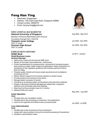 Fong Han Ying
 Nationality: Singaporean
 Address: 152L East Coast Road, Singapore 428862
 Contact number: 90992757
 Email: hanying.fong@gmail.com
EDUCATIONAL BACKGROUND
National University of Singapore
Bachelor of Science (Real Estate) (with Honours)
Cumulative Average Point: 3.84/5.00
Aug 2006 - May 2010
Temasek Junior College
GCE ‘A’ Levels
Jan 2004 - Dec 2005
Dunman High School
GCE ‘O’ Levels
Jan 2000 - Dec 2003
EMPLOYMENT HISTORY
OCBC Bank
Small Business Loans
Assistant Manager
 Approval for unsecured and secured SME loans
 Review of financials, bank statements, credit bureau
 Product representative for business loans, commercial & industrial property
loans acting as subject matter expert and participate in adhoc discussions on
compliance of new regulatory guidelines with business partners Product,
Risk and Sales
 Possess quality mindset and ensure proper governance and compliance
procedures are met
 Deliver efficient support to the business partners to resolve issues
 Provide guidance and training of new joiners
 Manage system accesses for section
 Contribute to processing system enhancement and productivity initiatives
 Partake in Business Continuity Management related task, recognition
taskforce and coordinates skip level meetings
 Attachment to Documentation team for 3 months
 Attained EXSA star award
Cards Operation
Clerk
 Did data entry and compilation of data
 Handled day-to day processing of customers’ card applications
 Learnt to be organized and efficient when processing data
Loan Administration
Clerk
 Handled day-to-day processing of loan transactions
 Liaised with various parties to ensure the smooth processing of transactions
 Assisted in administrative duties
Jul 2011 - present
May 2007 - Aug 2007
Jan 2006 - Jul 2006
 