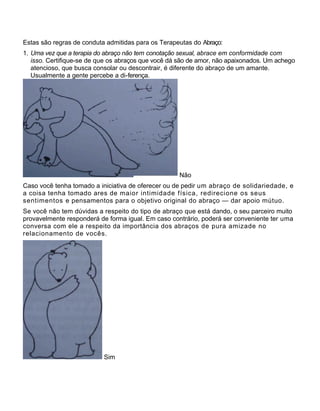 Estas são regras de conduta admitidas para os Terapeutas do Abraço:
1. Uma vez que a terapia do abraço não tem conotação sexual, abrace em conformidade com
isso. Certifique-se de que os abraços que você dá são de amor, não apaixonados. Um achego
atencioso, que busca consolar ou descontrair, é diferente do abraço de um amante.
Usualmente a gente percebe a di-ferença.
Não
Caso você tenha tomado a iniciativa de oferecer ou de pedir um abraço de solidariedade, e
a coisa tenha tomado ares de maior intimidade física, redirecione os seus
sentimentos e pensamentos para o objetivo original do abraço — dar apoio mútuo.
Se você não tem dúvidas a respeito do tipo de abraço que está dando, o seu parceiro muito
provavelmente responderá de forma igual. Em caso contrário, poderá ser conveniente ter uma
conversa com ele a respeito da importância dos abraços de pura amizade no
relacionamento de vocês.
Sim
 