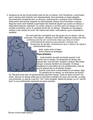 2. Assegure-se de que há permissão antes de dar um abraço. Com frequência, a permissão
para o abraço está implícita num relacionamento. Sua namorada ou amigo chegado
provavelmente receberão bem os abraços, praticamente a qualquer hora. Entretanto,
ainda assim será preciso respeitar as necessidades alheias de privacidade e espaço.
Algumas vezes você receberá a permissão não-verbal de alguém que queira um abraço, e
responderá esponta- neamente. Ou então, prepare o caminho para um abraço com um
simples comentário, como “
Eu gostaria de lhe dar um abraço”. Respeite as mensagens
verbais e não-verbais do outro. Na maioria das vezes, você saberá o que é necessário e
aceitável.
Se você entendeu mal alguém que não gostou de um abraço, não se
preocupe. Para alguns, abraçar é muito difícil; algumas vezes uma forte
confiança precisa ser construída antes que eles se sintam
suficientemente seguros para abraçar, embora nós,
terapeutas do abraço, acreditemos que a dádiva do toque é
extremamente impor-
tante, assim como é impor-
tante a dádiva da aceitação!
Peça primeiro.
3. Cuide também de pedir permissão quando você
precisar de um abraço. Os terapeutas do abraço não
apenas dão, mas tam-bém recebem a braços. Não basta
abraçar; é preciso também ser abraçado. O abraço
terapêutico é uma prática de com partilhamento, mais do
que de apenas dar ou de apenas receber.
Quando você sentir a necessidade de um abraço, diga:
“Eu gostaria de um abraço, se você estiver de acordo.”
Ou “Me faria muito bem um grande abraço agorinha mesmo. Você me daria a honra?” Ou
ainda. “Que tal um abraço antes que eu saia para o trabalho (ou para uma reunião, um jogo,
uma entrevista, ou seja lá o que for).” Um “muito obrigado” depois do abraço, ou um “isso foi
bom!” é uma confirmação importante do apoio recebido.
Dá-me a honra deste abraço?
 