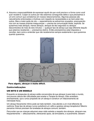 4. Assuma a responsabilidade de expressar aquilo de que você precisa e a forma como você
quer recebê-lo. Culpar os outros por não estarmos conseguindo deles o que precisamos é
um erro comum que cometemos em nossos relacionamentos. Algumas pessoas são
naturalmente sintonizadas e intuitivas com respeito às necessidades e ao bem-estar dos
outros. Mas a maior parte de nós — especialmente se estivermos ocupados, preocupando-
nos com as nossas próprias inseguranças — precisa de comunicação direta, explícita. Se
quisermos mais abraços, menos abraços, abraços de dez segundos ou abraços
descontraídos de mais de dois minutos — qualquer tipo de abraço que seja diferente daquilo
que estamos recebendo — precisamos dizê-lo. Então precisaremos estar dispostos a
conciliar, bem como a entender que não receberemos sempre exatamente o que queremos
quando queremos.
Para alguns, abraçar é muito difícil.
Contra-indicações
UM MITO E UM MODELO
Enquanto os terapeutas do abraço estão convencidos de que abraçar é para todo o mundo,
uns poucos céticos têm dificuldade para aceitar a Terapia do Abraço. Eles acreditam,
erroneamente, que o único propósito de um abraço é construir um relacionamento de
intimidade física.
Um abraço fisicamente íntimo pode ser belo também, mas atende a um nível diferente de
carência. Esse tipo de abraço nunca substituirá um velho e gostoso abraço terapêutico! Mesmo
parceiros íntimos precisam de toneladas de abraços comuns, também.
Para evitar que as crianças adquiram essa visão estreita a respeito dos abraços, abracem-nas
freqüentemente — afetuosamente, oferecendo apoio, de brincadeira, e suavemente. Deixem-
 