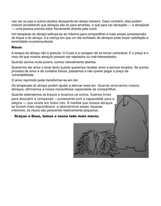 nas ver os pais e outros adultos abraçando-se dessa maneira. Caso contrário, elas podem
crescer acreditando que abraços são só para amantes, e que para ser abraçado — e abraçável
— uma pessoa precisa estar fisicamente atraída pela outra.
Um terapeuta do abraço esforça-se ao máximo para compartilhar a mais ampla compreensão
do toque e do abraço, e a crença em que um dia recheado de abraços pode trazer satisfação e
serenidade incomensuráveis.
Riscos
A terapia do abraço não é gratuíta. O Custo é a coragem de se tornar vulnerável. E o preço é o
risco de que nossos abraços possam ser rejeitados ou mal-interpretados.
Quando somos muito jovens, somos naturalmente abertos.
Queremos dar amor e tocar tanto quanto queremos receber amor e sermos tocados. Se somos
privados de amor e de contatos físicos, passamos a não querer pagar o preço da
vulnerabilidade.
O amor reprimido pode transformar-se em dor.
Os terapeutas do abraço podem ajudar a atenuar essa dor. Quando arriscamos nossos
abraços, afirmamos a nossa maravilhosa capacidade de compartilhar.
Quando estendemos os braços e tocamos os outros, ficamos livres
para descobrir a compaixão —juntamente com a capacidade para a
alegria — que existe em todos nós. À medida que nossos abraços
se tomam mais espontâneos e descobrimos essas riquezas
interiores, os riscos vão parecendo relativamente pequenos.
Graças a Deus, temos o nosso lado mais macio.
 