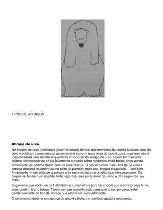 TIPOS DE ABRAÇOS
Abraço de urso
No abraço de urso tradicional (assim chamado devido aos membros da família Ursidae, que tão
bem o praticam), uma pessoa geralmente é maior e mais larga do que a outra, mas isso não é
indispensável para manter a qualidade emocional do abraço de urso. Quem for mais alto
poderá permanecer de pé ou levemente curvado sobre o parceiro mais baixo, envolvendo
firmemente os ombros deste com os seus braços. O parceiro mais baixo fica de pé com a
cabeça apoiada no ombro ou no peito do parceiro mais alto, braços enlaçados — também
firmemente — em volta de qualquer área entre a cintura e o peito, que eles alcancem. Os
corpos se tocam num apertão forte, vigoroso, que pode durar de cinco a dez segundos, ou
mais.
Sugerimos que você use de habilidade e autocontrole para fazer com que o abraço seja firme,
sem, porém, tirar o fôlego. Tenha sempre consideração para com o seu parceiro, inde-
pendentemente do tipo de abraço que estiverem compartilhando.
O sentimento durante um abraço de urso é cálido, transmitindo apoio e segurança.
 