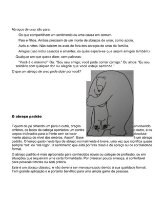 Abraços de urso são para:
Os que compartilham um sentimento ou uma causa em comum.
Pais e filhos. Ambos precisam de um monte de abraços de urso, como apoio.
Avós e netos. Não deixem os avós de fora dos abraços de urso da família.
Amigos (isso inclui casados e amantes, os quais espera-se que sejam amigos também).
Qualquer um que queira dizer, sem palavras:
“Você é o máximo!” Ou: “Sou seu amigo; você pode contar comigo.” Ou ainda: “Eu sou
solidário com qualquer dor ou alegria que você esteja sentindo.”
O que um abraço de urso pode dizer por você?
O abraço padrão
Fiquem de pé olhando um para o outro, braços envolvendo
ombros, os lados da cabeça apertados um contra o outro, e os
corpos inclinados para a frente sem se tocar absoluta-
mente abaixo do nível dos ombros. Assim*. Esse é um abraço
padrão. O tempo gasto neste tipo de abraço normalmente é breve, uma vez que significa quase
sempre “olá” ou “até logo”. O sentimento que está por trás disso é de apreço ou de cordialidade
formal.
O abraço padrão é mais apropriado para conhecidos novos ou colegas de profissão, ou em
situações que requeiram uma certa formalidade. Por oferecer pouca ameaça, é confortável
para pessoas tímidas ou sem prática.
Este é um abraço clássico, e não deveria ser menosprezado devido à sua qualidade formal.
Tem grande aplicação e é portanto benéfico para uma ampla gama de pessoas.
 
