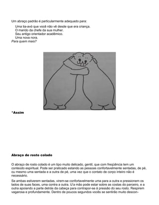 Um abraço padrão é particularmente adequado para:
Uma tia-avó que você não vê desde que era criança.
O marido da chefe da sua mulher.
Seu antigo orientador acadêmico.
Uma nova nora.
Para quem mais?
*Assim
Abraço de rosto colado
O abraço de rosto colado é um tipo muito delicado, gentil, que com freqüência tem um
conteúdo espiritual. Pode ser praticado estando as pessoas confortavelmente sentadas, de pé,
ou mesmo uma sentada e a outra de pé, uma vez que o contato de corpo inteiro não é
necessário.
Se ambas estiverem sentadas, virem-se confortavelmente uma para a outra e pressionem os
lados de suas faces, uma contra a outra. U’a mão pode estar sobre as costas do parceiro, e a
outra apoiando a parte detrás da cabeça para contrapor-se à pressão do seu rosto. Respirem
vagarosa e profundamente. Dentro de poucos segundos vocês se sentirão muito descon-
 