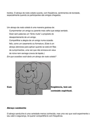 traídos. O abraço de rosto colado suscita, com freqüência, sentimentos de bondade,
especialmente quando os participantes são amigos chegados.
Um abraço de rosto colado é uma maneira gostosa de:
Cumprimentar um amigo ou parente mais velho que esteja sentado.
Dizer sem palavras um “Sinto muito” a propósito do
desapontamento de um amigo.
Compartilhar a alegria de um amigo numa ocasião
feliz, como um casamento ou formatura. (Este é um
abraço atencioso para aplicar quando se está em filas
de cumprimentos, uma vez que não enrosca em véus
de noiva nem esmaga cravos de lapela.)
Em que ocasiões você daria um abraço de rosto colado?
Com freqüência, tem um
conteúdo espiritual.
Abraço sanduíche
O abraço sanduíche é uma variedade menos conhecida, mas uma vez que você experimente o
seu calor e segurança, irá querer compartilhá-lo com frequência.
 