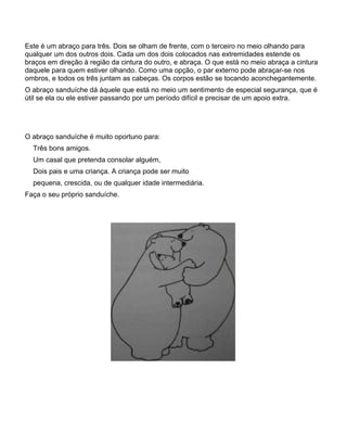 Este é um abraço para três. Dois se olham de frente, com o terceiro no meio olhando para
qualquer um dos outros dois. Cada um dos dois colocados nas extremidades estende os
braços em direção à região da cintura do outro, e abraça. O que está no meio abraça a cintura
daquele para quem estiver olhando. Como uma opção, o par externo pode abraçar-se nos
ombros, e todos os três juntam as cabeças. Os corpos estão se tocando aconchegantemente.
O abraço sanduíche dá àquele que está no meio um sentimento de especial segurança, que é
útil se ela ou ele estiver passando por um período difícil e precisar de um apoio extra.
O abraço sanduíche é muito oportuno para:
Três bons amigos.
Um casal que pretenda consolar alguém,
Dois pais e uma criança. A criança pode ser muito
pequena, crescida, ou de qualquer idade intermediária.
Faça o seu próprio sanduíche.
 