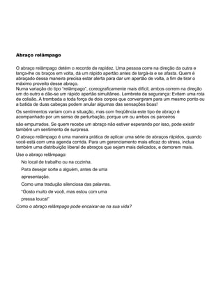 Abraço relâmpago
O abraço relâmpago detém o recorde de rapidez. Uma pessoa corre na direção da outra e
lança-lhe os braços em volta, dá um rápido apertão antes de largá-la e se afasta. Quem é
abraçado dessa maneira precisa estar alerta para dar um apertão de volta, a fim de tirar o
máximo proveito desse abraço.
Numa variação do tipo “relâmpago”, coreograficamente mais difícil, ambos correm na direção
um do outro e dão-se um rápido apertão simultâneo. Lembrete de segurança: Evitem uma rota
de colisão. A trombada a toda força de dois corpos que convergiram para um mesmo ponto ou
a batida de duas cabeças podem anular algumas das sensações boas!
Os sentimentos variam com a situação, mas com freqüência este tipo de abraço é
acompanhado por um senso de perturbação, porque um ou ambos os parceiros
são empurrados. Se quem recebe um abraço não estiver esperando por isso, pode existir
também um sentimento de surpresa.
O abraço relâmpago é uma maneira prática de aplicar uma série de abraços rápidos, quando
você está com uma agenda corrida. Para um gerenciamento mais eficaz do stress, inclua
também uma distribuição liberal de abraços que sejam mais delicados, e demorem mais.
Use o abraço relâmpago:
No local de trabalho ou na cozinha.
Para desejar sorte a alguém, antes de uma
apresentação.
Como uma tradução silenciosa das palavras.
“Gosto muito de você, mas estou com uma
pressa louca!”
Como o abraço relâmpago pode encaixar-se na sua vida?
 