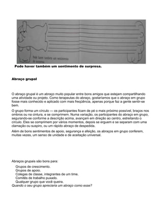 Pode haver também um sentimento de surpresa.
Abraço grupal
O abraço grupal é um abraço muito popular entre bons amigos que estejam compartilhando
uma atividade ou projeto. Como terapeutas do abraço, gostaríamos que o abraço em grupo
fosse mais conhecido e aplicado com mais freqüência, apenas porque faz a gente sentir-se
bem.
O grupo forma um círculo — os participantes ficam de pé o mais próximo possível, braços nos
ombros ou na cintura, e se comprimem. Numa variação, os participantes do abraço em grupo,
segurando-se conforme a descrição acima, avançam em direção ao centro, estreitando o
círculo. Eles se comprimem por vários momentos, depois se erguem e se separam com uma
clamação ou suspiro, ou um rápido abraço de despedida.
Além de bons sentimentos de apoio, segurança e afeição, os abraços em grupo conferem,
muitas vezes, um senso de unidade e de aceitação universal.
Abraços grupais são bons para:
Grupos de crescimento.
Grupos de apoio.
Colegas de classe, integrantes de um time.
Comitês de trabalho puxado.
Qualquer grupo que você queira.
Quando o seu grupo apreciaria um abraço como esse?
 