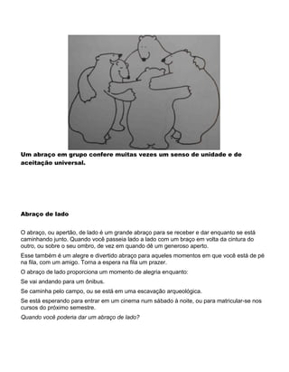Um abraço em grupo confere muitas vezes um senso de unidade e de
aceitação universal.
Abraço de lado
O abraço, ou apertão, de lado é um grande abraço para se receber e dar enquanto se está
caminhando junto. Quando você passeia lado a lado com um braço em volta da cintura do
outro, ou sobre o seu ombro, de vez em quando dê um generoso aperto.
Esse também é um alegre e divertido abraço para aqueles momentos em que você está de pé
na fila, com um amigo. Torna a espera na fila um prazer.
O abraço de lado proporciona um momento de alegria enquanto:
Se vai andando para um ônibus.
Se caminha pelo campo, ou se está em uma escavação arqueológica.
Se está esperando para entrar em um cinema num sábado à noite, ou para matricular-se nos
cursos do próximo semestre.
Quando você poderia dar um abraço de lado?
 